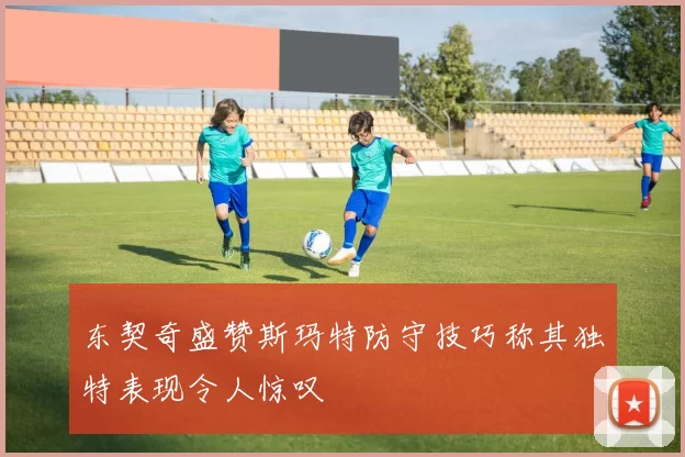 东契奇盛赞斯玛特防守技巧称其独特表现令人惊叹