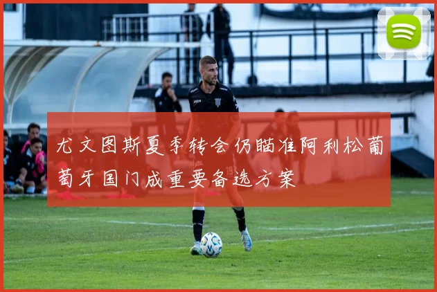 尤文图斯夏季转会仍瞄准阿利松葡萄牙国门成重要备选方案