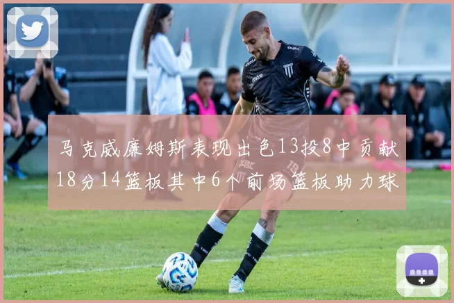 马克威廉姆斯表现出色13投8中贡献18分14篮板其中6个前场篮板助力球队