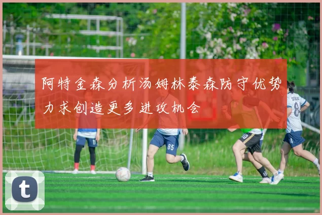 阿特金森分析汤姆林泰森防守优势力求创造更多进攻机会