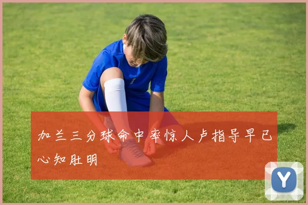 加兰三分球命中率惊人卢指导早已心知肚明