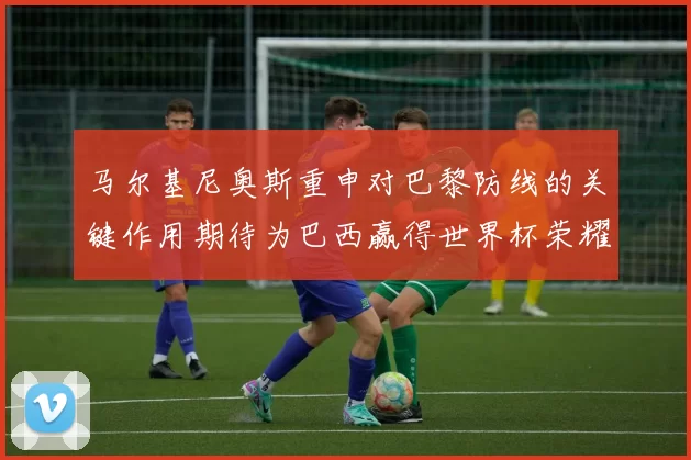 马尔基尼奥斯重申对巴黎防线的关键作用期待为巴西赢得世界杯荣耀