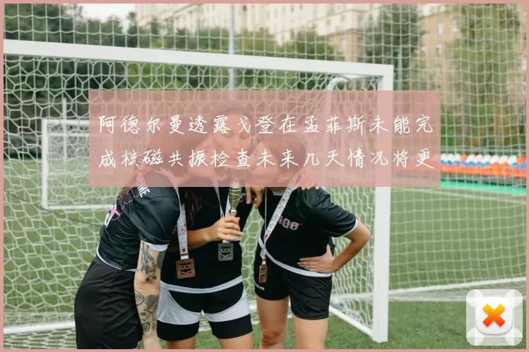 阿德尔曼透露戈登在孟菲斯未能完成核磁共振检查未来几天情况将更清晰
