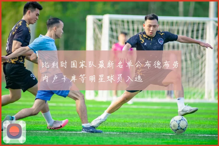 比利时国家队最新名单公布德布劳内卢卡库等明星球员入选