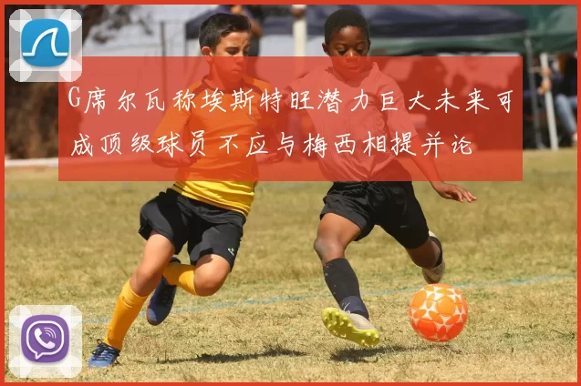 G席尔瓦称埃斯特旺潜力巨大未来可成顶级球员不应与梅西相提并论