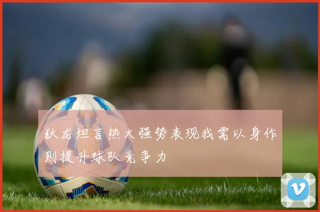 狄龙坦言热火强势表现我需以身作则提升球队竞争力