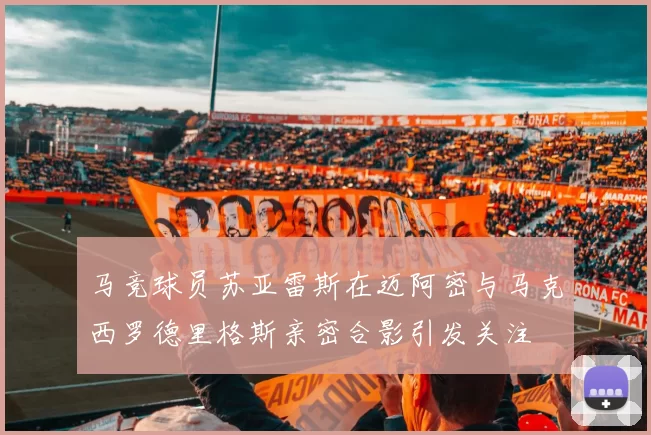 马竞球员苏亚雷斯在迈阿密与马克西罗德里格斯亲密合影引发关注