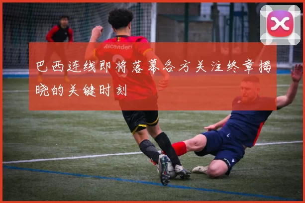 巴西连线即将落幕各方关注终章揭晓的关键时刻