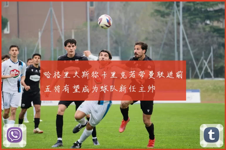 哈格里夫斯称卡里克若带曼联进前五将有望成为球队新任主帅