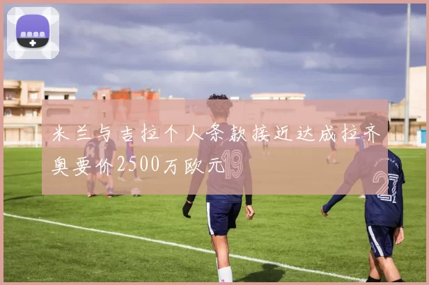 米兰与吉拉个人条款接近达成拉齐奥要价2500万欧元