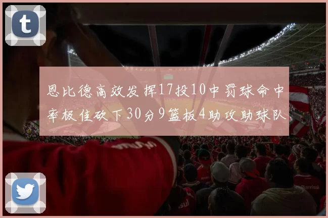 恩比德高效发挥17投10中罚球命中率极佳砍下30分9篮板4助攻助球队获胜