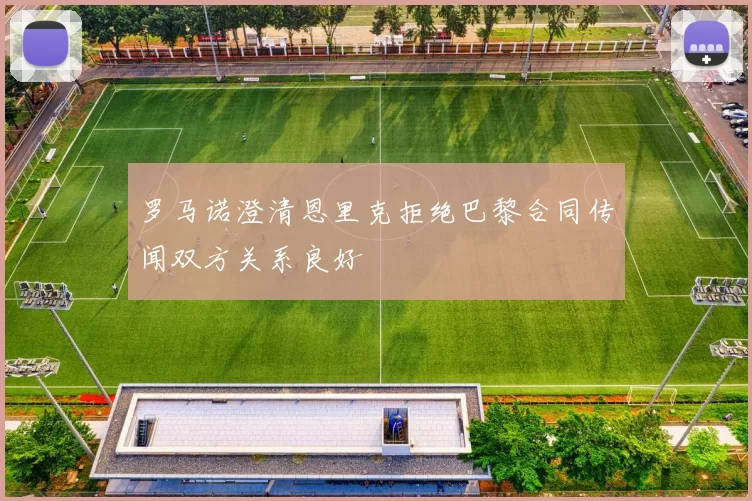 罗马诺澄清恩里克拒绝巴黎合同传闻双方关系良好