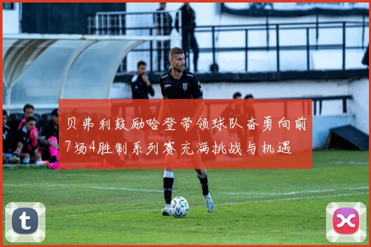 贝弗利鼓励哈登带领球队奋勇向前7场4胜制系列赛充满挑战与机遇