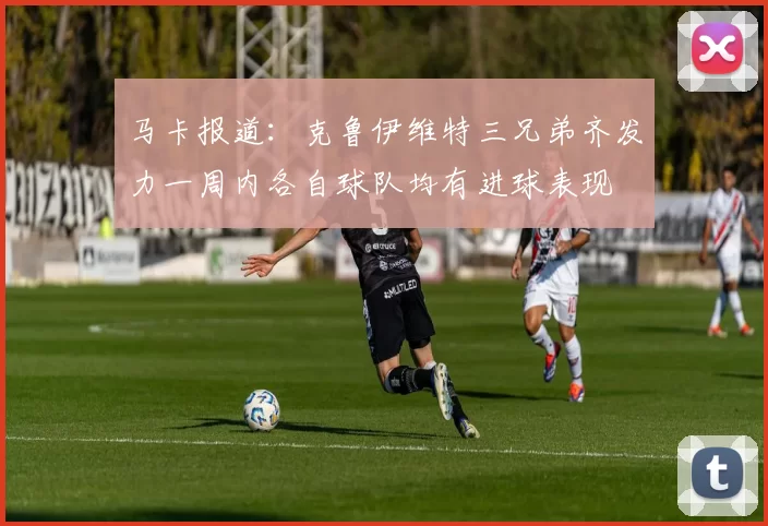 马卡报道：克鲁伊维特三兄弟齐发力一周内各自球队均有进球表现