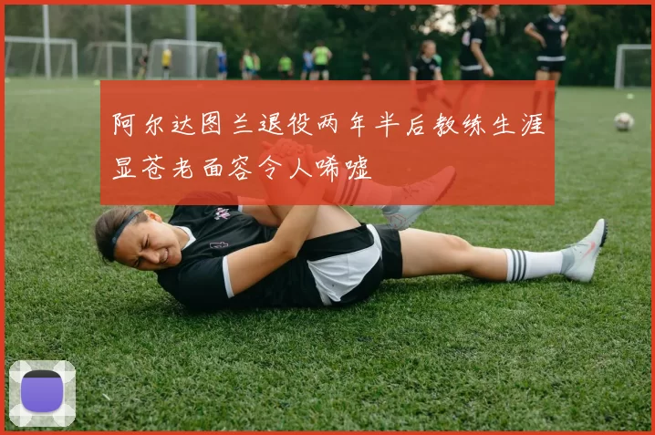 阿尔达图兰退役两年半后教练生涯显苍老面容令人唏嘘