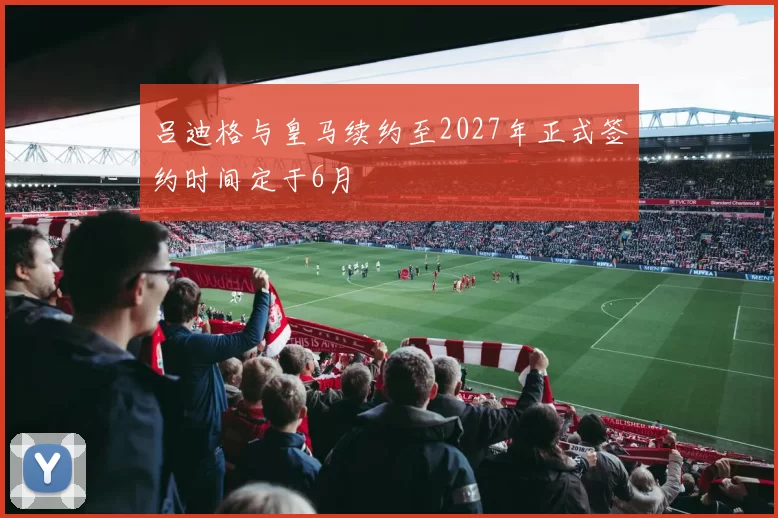吕迪格与皇马续约至2027年正式签约时间定于6月